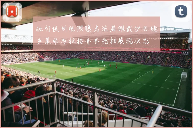 独行侠训练照曝光浓眉佩戴护目镜克莱弗与拉格齐齐亮相展现状态