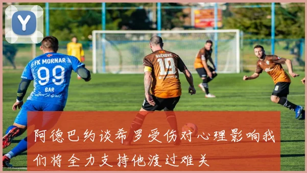 阿德巴约谈希罗受伤对心理影响我们将全力支持他渡过难关