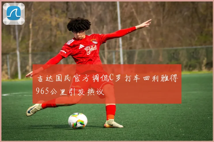 吉达国民官方调侃C罗打车回利雅得965公里引发热议