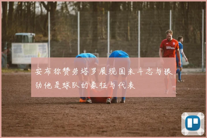 安布称赞劳塔罗展现国米斗志与狠劲他是球队的象征与代表