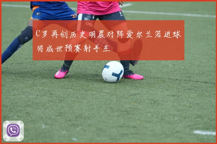 C罗再创历史明晨对阵爱尔兰若进球将成世预赛射手王