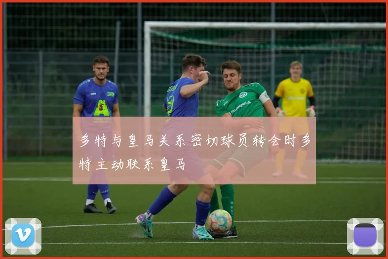 多特与皇马关系密切球员转会时多特主动联系皇马