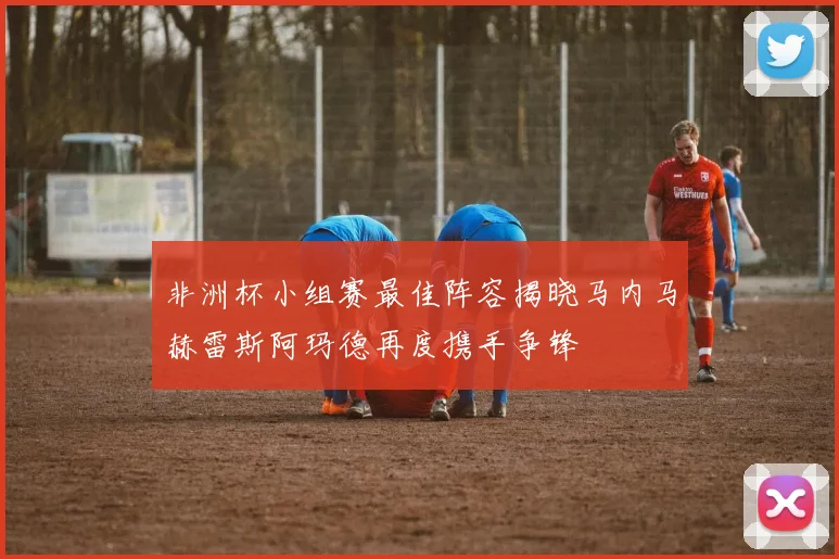 非洲杯小组赛最佳阵容揭晓马内马赫雷斯阿玛德再度携手争锋
