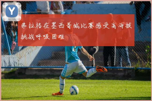 弗拉格在墨西哥城比赛感受高海拔挑战呼吸困难