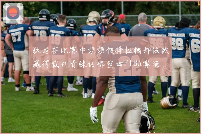 狄龙在比赛中频频假摔拉拽却依然赢得裁判青睐仿佛重回FIBA赛场