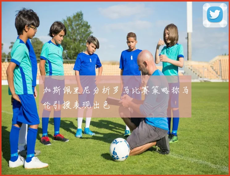 加斯佩里尼分析罗马比赛策略称马伦引援表现出色