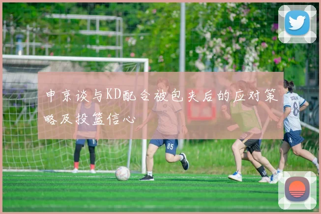 申京谈与KD配合被包夹后的应对策略及投篮信心