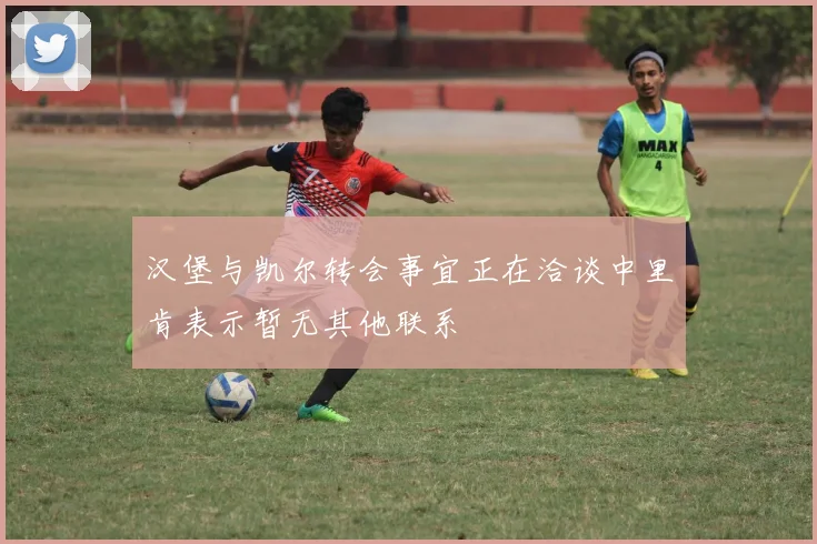 汉堡与凯尔转会事宜正在洽谈中里肯表示暂无其他联系