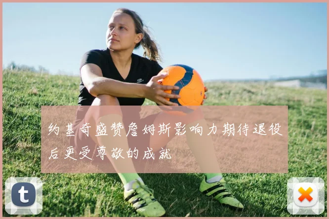 约基奇盛赞詹姆斯影响力期待退役后更受尊敬的成就