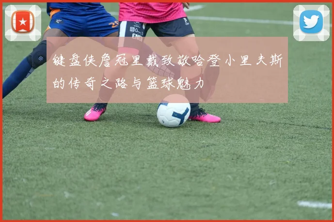 键盘侠詹冠里戴致敬哈登小里夫斯的传奇之路与篮球魅力