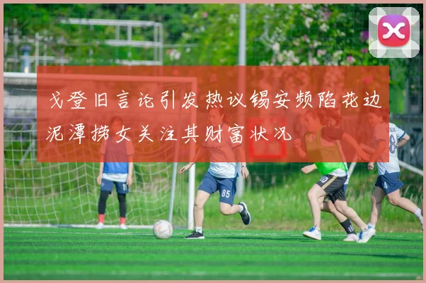 戈登旧言论引发热议锡安频陷花边泥潭捞女关注其财富状况