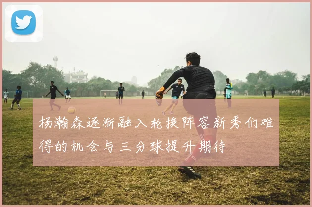 杨瀚森逐渐融入轮换阵容新秀们难得的机会与三分球提升期待