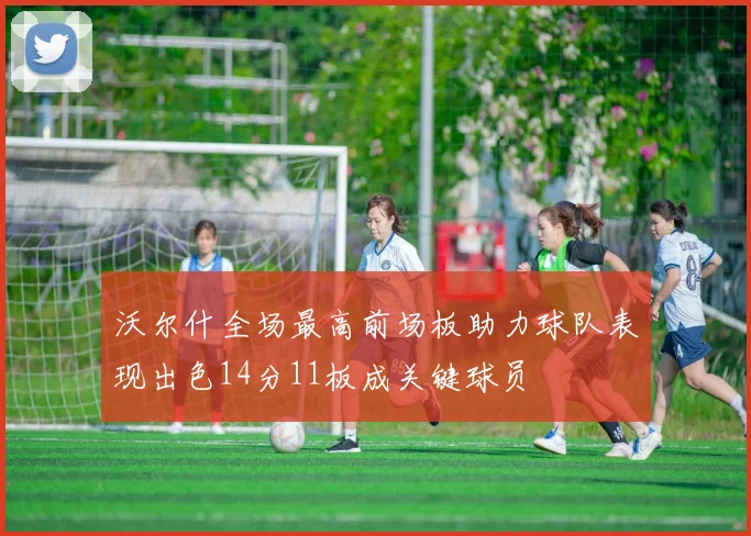 沃尔什全场最高前场板助力球队表现出色14分11板成关键球员