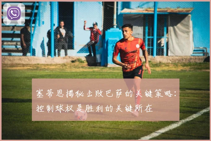 塞蒂恩揭秘击败巴萨的关键策略：控制球权是胜利的关键所在