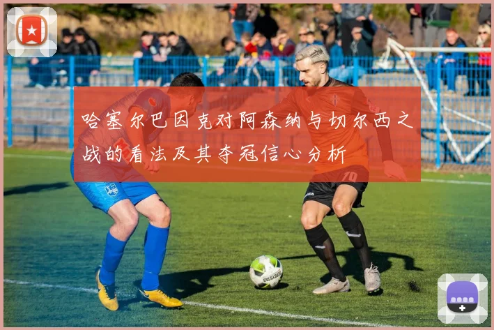 哈塞尔巴因克对阿森纳与切尔西之战的看法及其夺冠信心分析