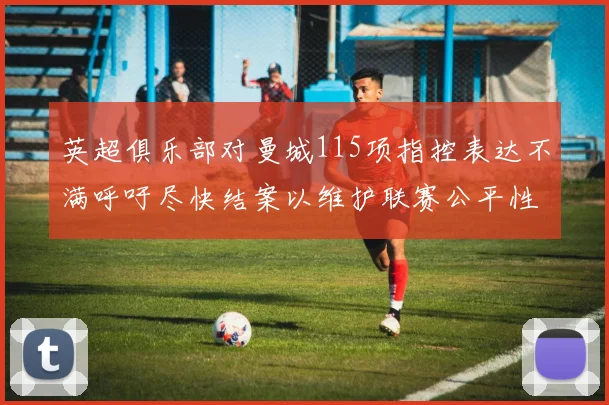 英超俱乐部对曼城115项指控表达不满呼吁尽快结案以维护联赛公平性