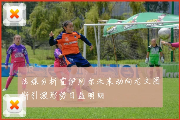 法媒分析霍伊别尔未来动向尤文图斯引援形势日益明朗