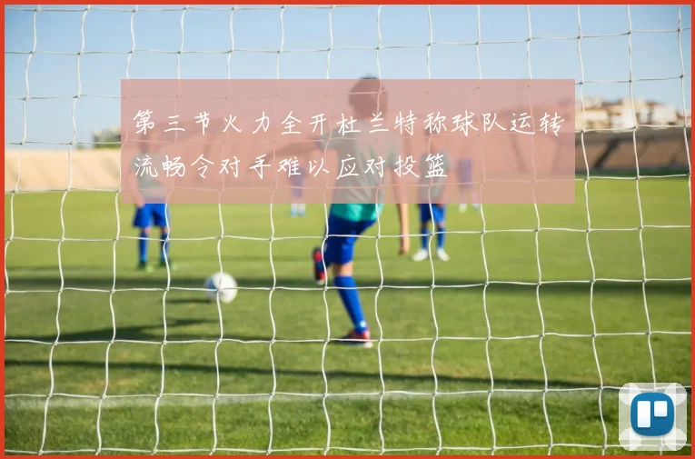 第三节火力全开杜兰特称球队运转流畅令对手难以应对投篮