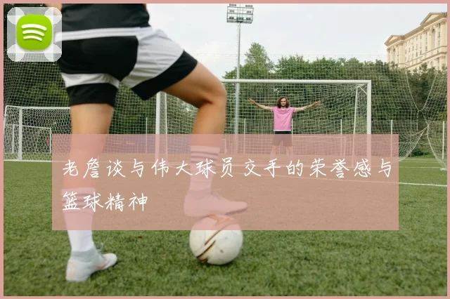 老詹谈与伟大球员交手的荣誉感与篮球精神