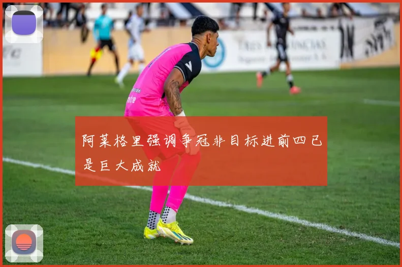 阿莱格里强调争冠非目标进前四已是巨大成就
