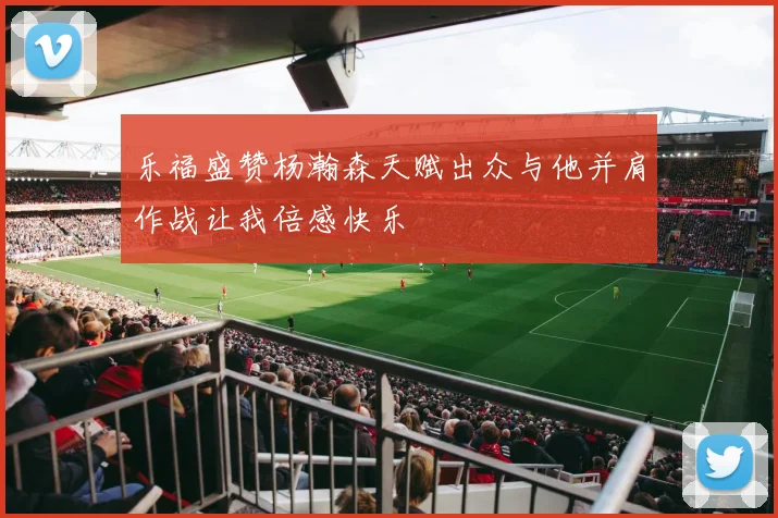 乐福盛赞杨瀚森天赋出众与他并肩作战让我倍感快乐