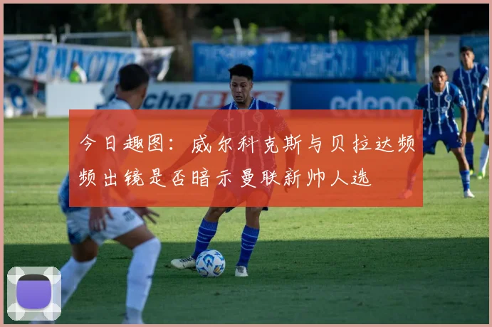 今日趣图：威尔科克斯与贝拉达频频出镜是否暗示曼联新帅人选