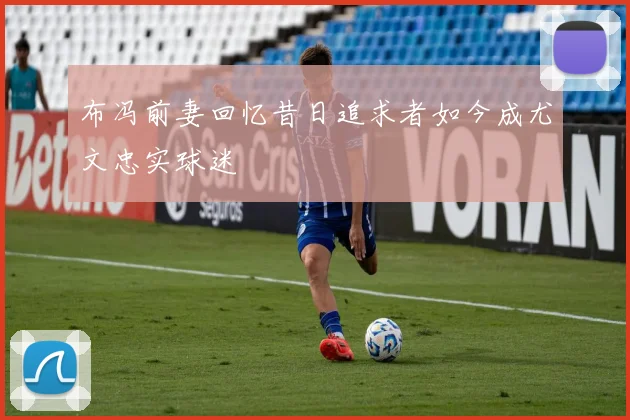 布冯前妻回忆昔日追求者如今成尤文忠实球迷