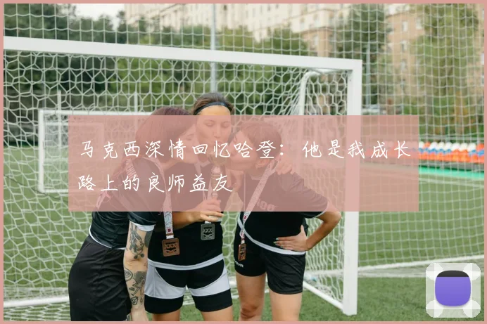 马克西深情回忆哈登：他是我成长路上的良师益友