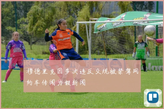 穆德里克因多次违反交规被禁驾网约车传闻为假新闻