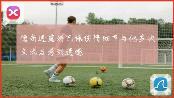 德尚透露姆巴佩伤情细节与他多次交流后感到遗憾