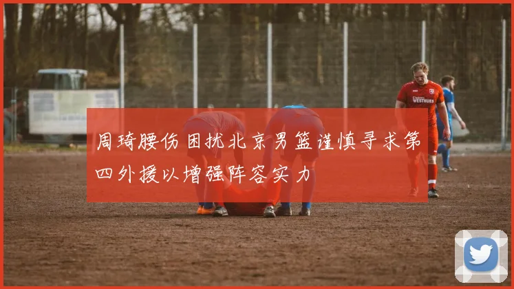 周琦腰伤困扰北京男篮谨慎寻求第四外援以增强阵容实力