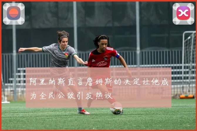 阿里纳斯直言詹姆斯的决定让他成为全民公敌引发热议