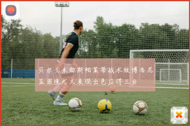 贝尔戈米称斯帕莱蒂战术致博洛尼亚困境尤文表现出色应得三分