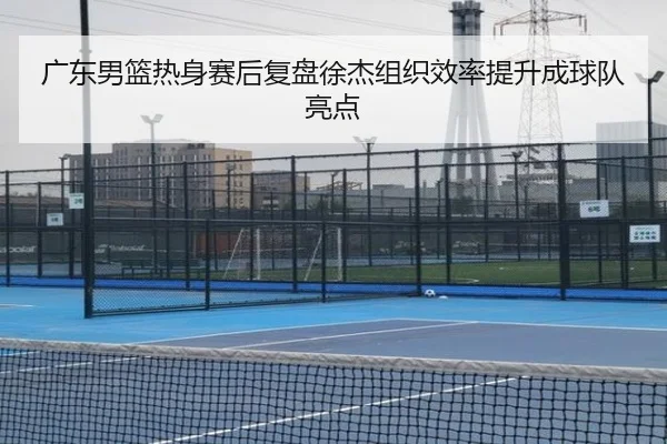 广东男篮热身赛后复盘徐杰组织效率提升成球队亮点 - jiuyou